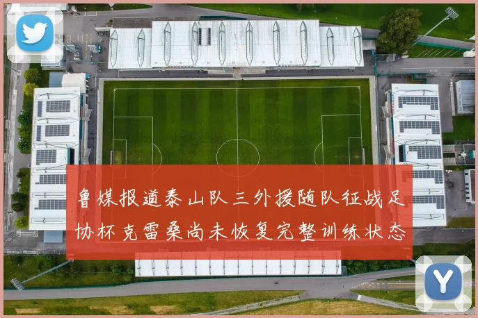 鲁媒报道泰山队三外援随队征战足协杯克雷桑尚未恢复完整训练状态