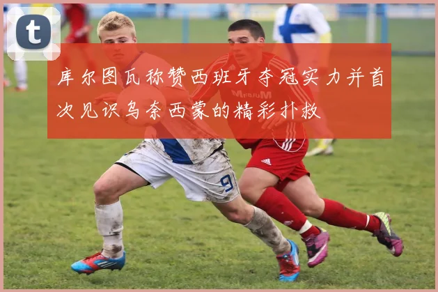 库尔图瓦称赞西班牙夺冠实力并首次见识乌奈西蒙的精彩扑救