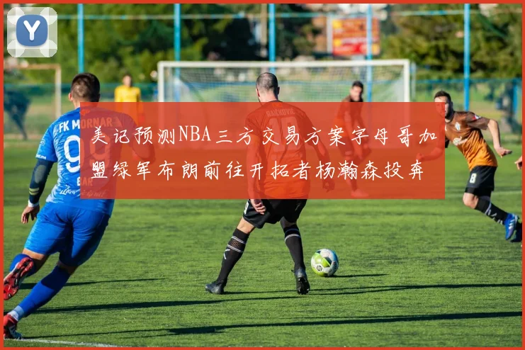 美记预测NBA三方交易方案字母哥加盟绿军布朗前往开拓者杨瀚森投奔雄鹿