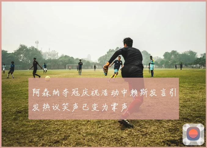 阿森纳夺冠庆祝活动中赖斯发言引发热议笑声已变为掌声
