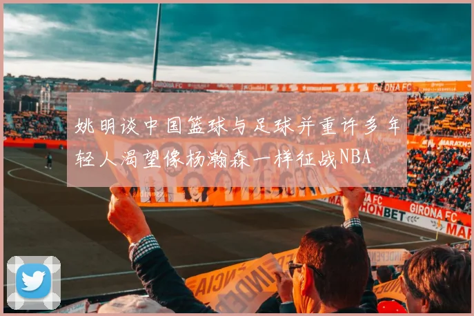 姚明谈中国篮球与足球并重许多年轻人渴望像杨瀚森一样征战NBA