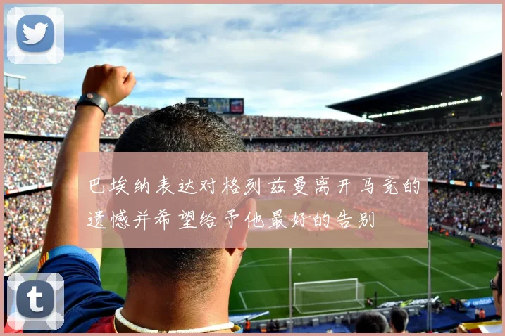 巴埃纳表达对格列兹曼离开马竞的遗憾并希望给予他最好的告别