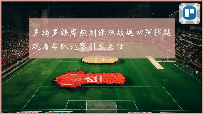 罗梅罗缺席热刺保级战返回阿根廷观看母队比赛引发关注