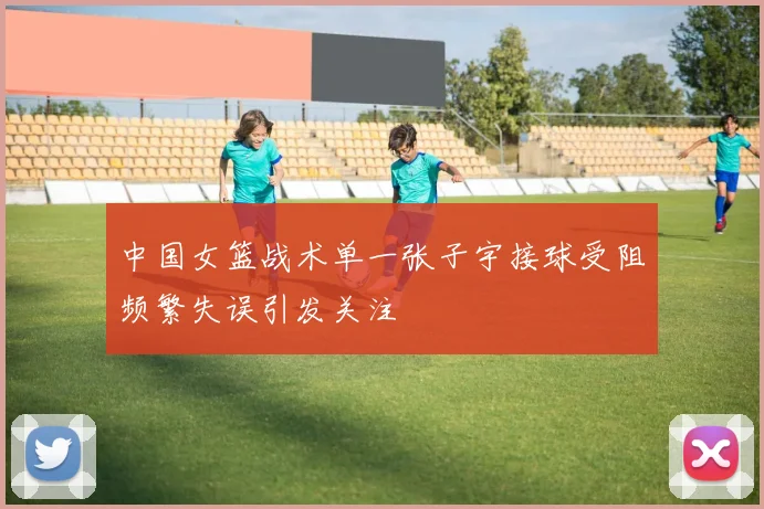 中国女篮战术单一张子宇接球受阻频繁失误引发关注