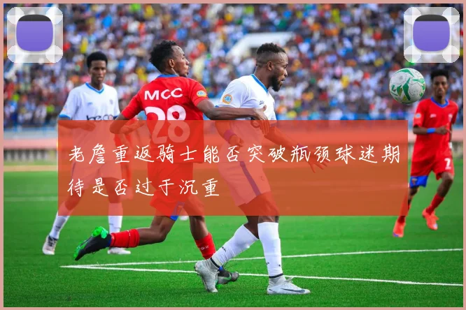 老詹重返骑士能否突破瓶颈球迷期待是否过于沉重