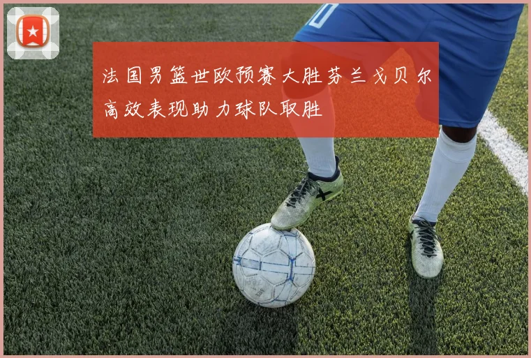 法国男篮世欧预赛大胜芬兰戈贝尔高效表现助力球队取胜