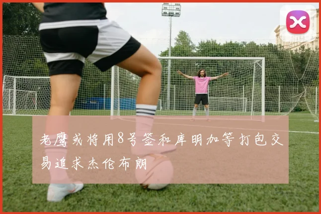 老鹰或将用8号签和库明加等打包交易追求杰伦布朗