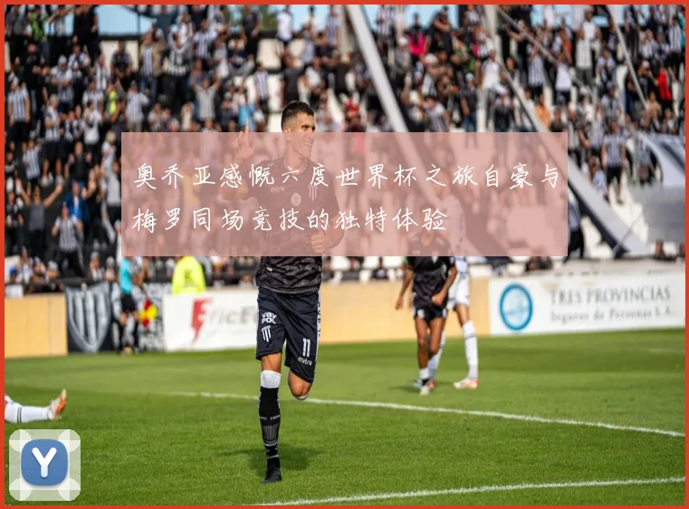 奥乔亚感慨六度世界杯之旅自豪与梅罗同场竞技的独特体验