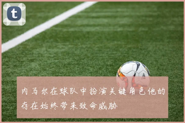 内马尔在球队中扮演关键角色他的存在始终带来致命威胁