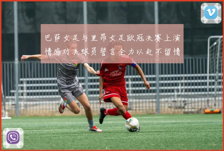 巴萨女足与里昂女足欧冠决赛上演情感对决球员誓言全力以赴不留情面