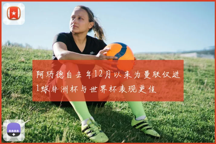 阿玛德自去年12月以来为曼联仅进1球非洲杯与世界杯表现更佳