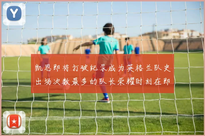 凯恩即将打破纪录成为英格兰队史出场次数最多的队长荣耀时刻在即