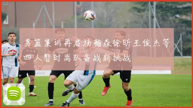 男篮集训再启杨瀚森徐昕王俊杰等四人暂时离队备战新挑战
