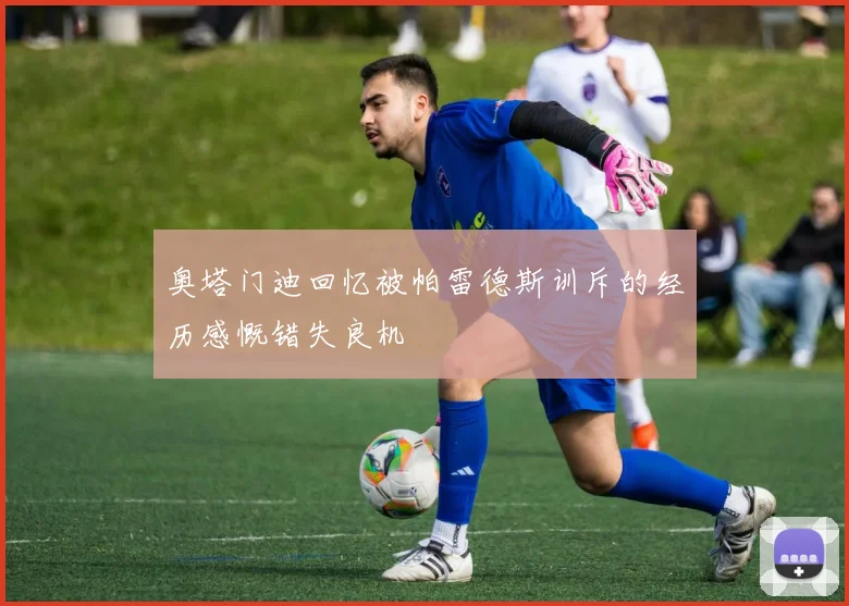 奥塔门迪回忆被帕雷德斯训斥的经历感慨错失良机